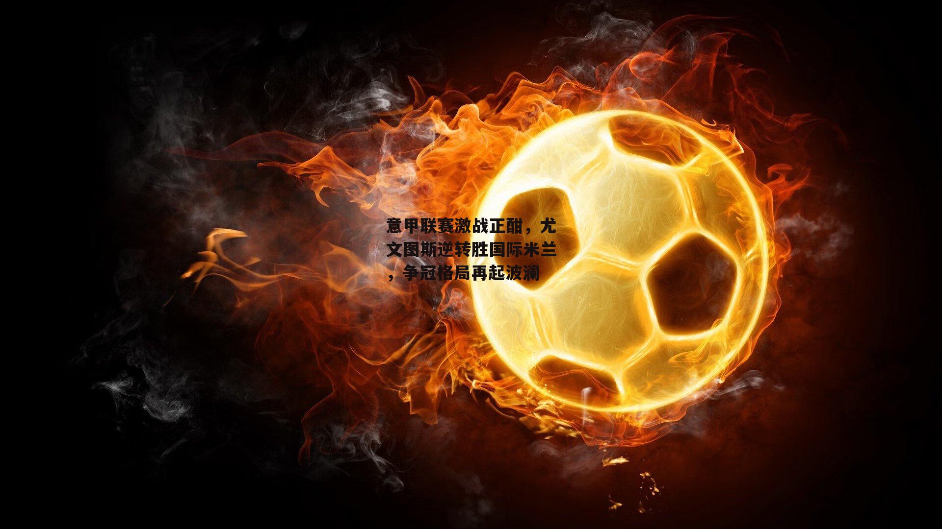 意甲联赛激战正酣,尤文图斯逆转胜国际米兰,争冠格局再起波澜