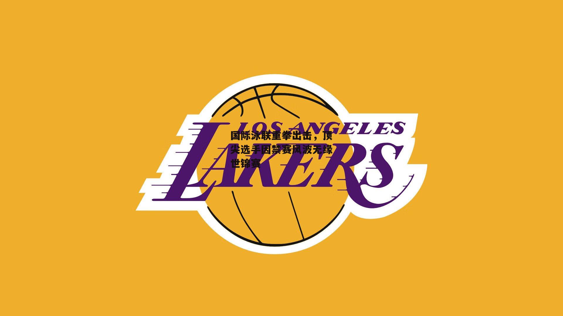 国际泳联重拳出击,顶尖选手因禁赛风波无缘世锦赛